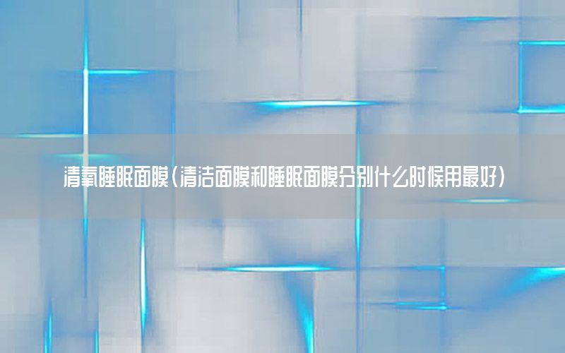 清氧睡眠面膜（清洁面膜和睡眠面膜分别什么时候用最好）
