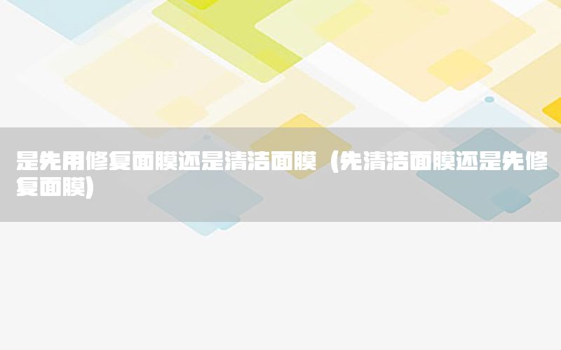 是先用修复面膜还是清洁面膜（先清洁面膜还是先修复面膜）