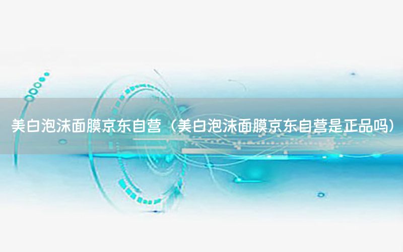 美白泡沫面膜京东自营（美白泡沫面膜京东自营是正品吗）