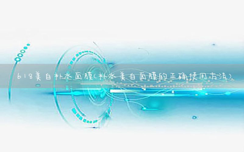 618美白补水面膜（补水美白面膜的正确使用方法）
