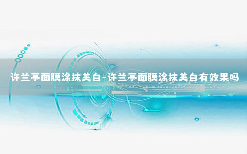 许兰亭面膜涂抹美白-许兰亭面膜涂抹美白有效果吗