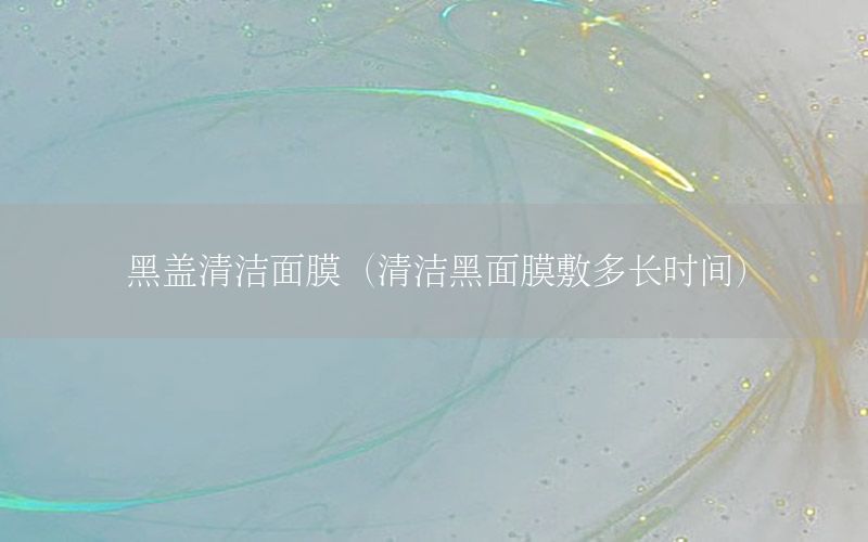 黑盖清洁面膜（清洁黑面膜敷多长时间）