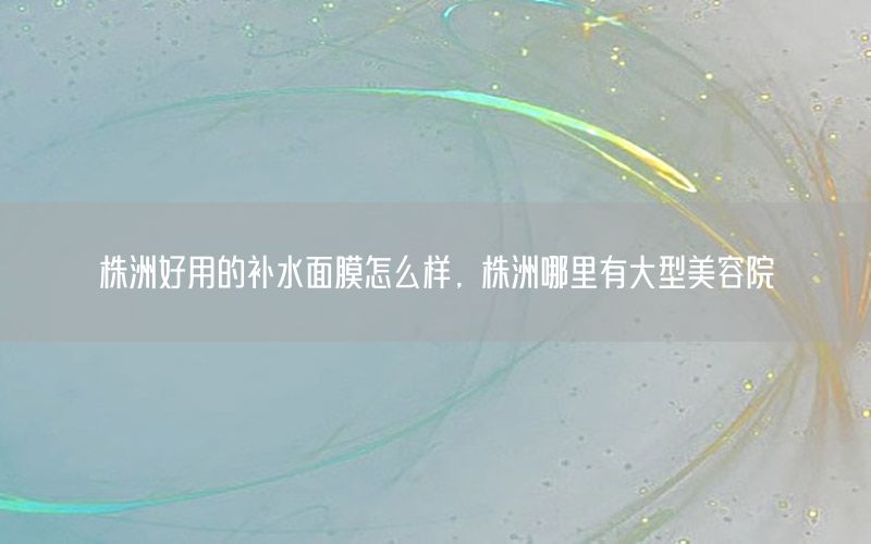 株洲好用的补水面膜怎么样，株洲哪里有大型美容院