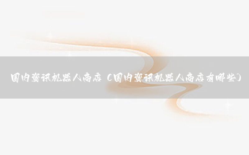 国内资讯机器人商店（国内资讯机器人商店有哪些）
