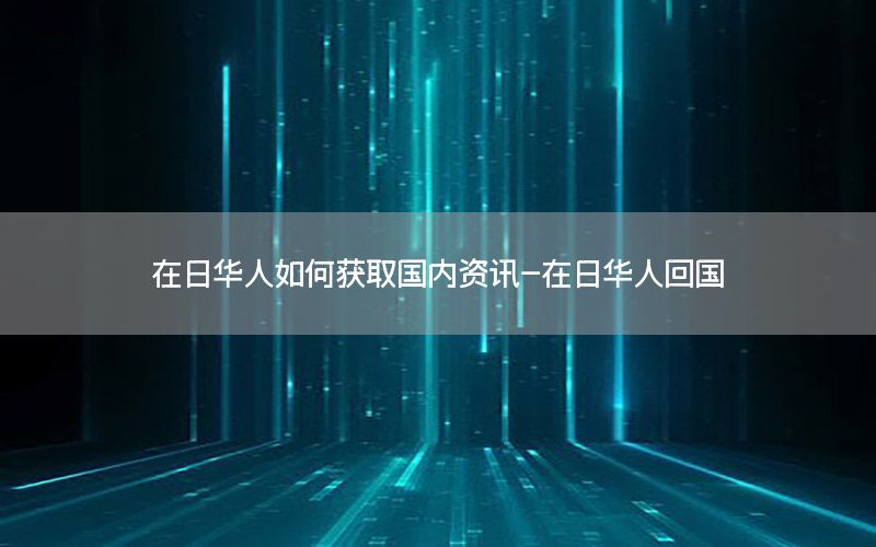 在日华人如何获取国内资讯-在日华人回国