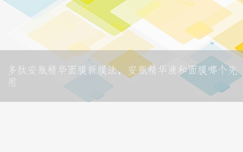 多肽安瓶精华面膜新膜法，安瓶精华液和面膜哪个先用