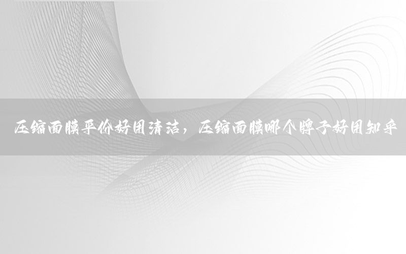 压缩面膜平价好用清洁，压缩面膜哪个牌子好用知乎