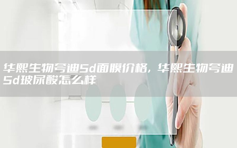 华熙生物夸迪5d面膜价格，华熙生物夸迪5d玻尿酸怎么样