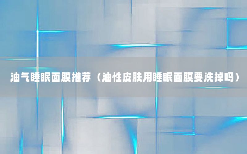 油气睡眠面膜推荐（油性皮肤用睡眠面膜要洗掉吗）