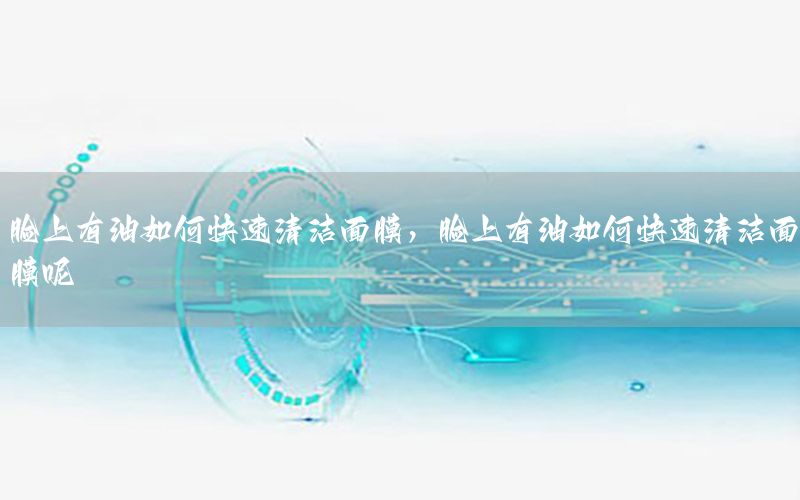脸上有油如何快速清洁面膜，脸上有油如何快速清洁面膜呢