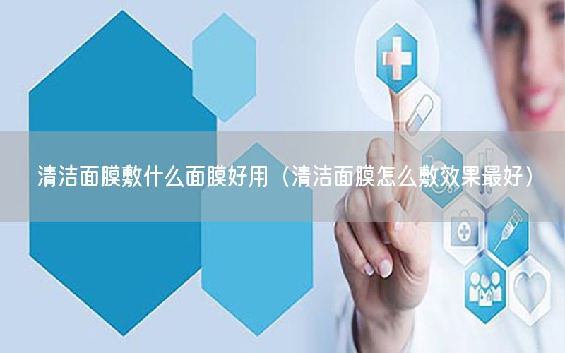 清洁面膜敷什么面膜好用（清洁面膜怎么敷效果最好）
