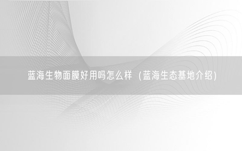 蓝海生物面膜好用吗怎么样（蓝海生态基地介绍）