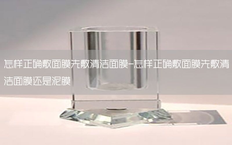 怎样正确敷面膜先敷清洁面膜-怎样正确敷面膜先敷清洁面膜还是泥膜