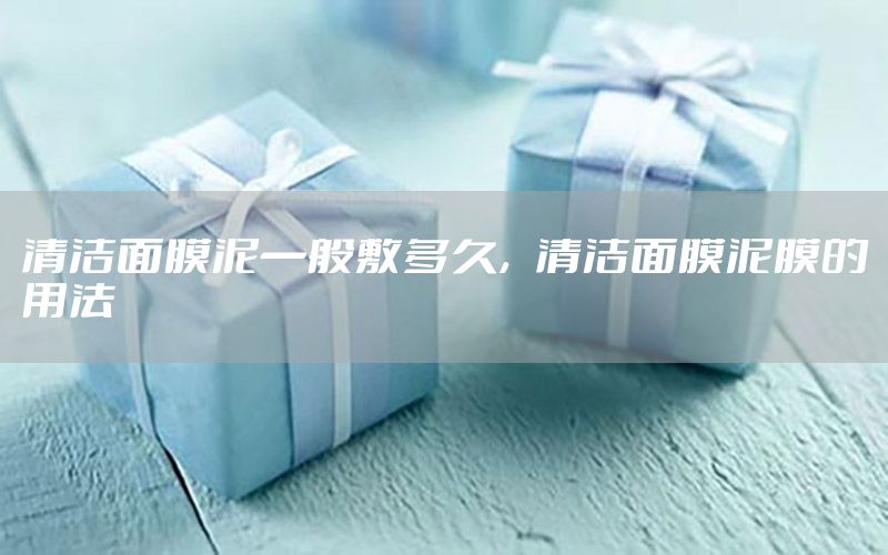 清洁面膜泥一般敷多久，清洁面膜泥膜的用法