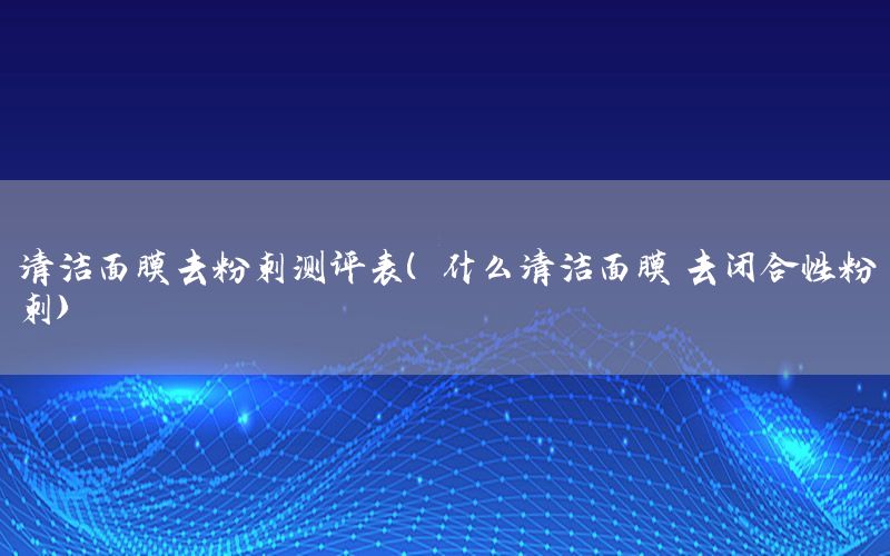 清洁面膜去粉刺测评表（什么清洁面膜鞥去闭合性粉刺）
