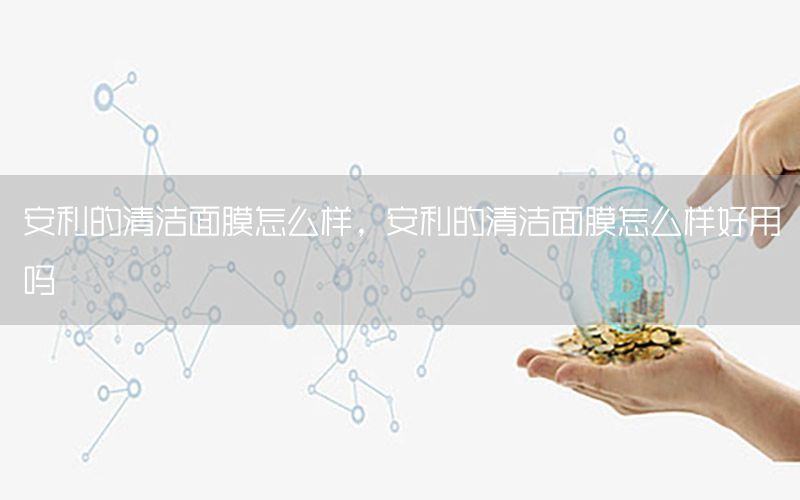 安利的清洁面膜怎么样，安利的清洁面膜怎么样好用吗