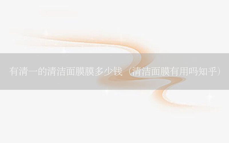 有清一的清洁面膜膜多少钱（清洁面膜有用吗知乎）