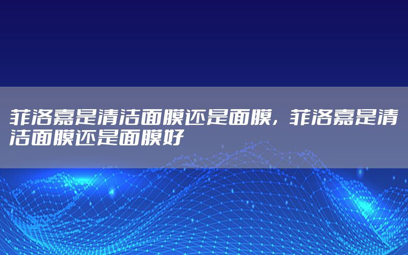 菲洛嘉是清洁面膜还是面膜，菲洛嘉是清洁面膜还是面膜好