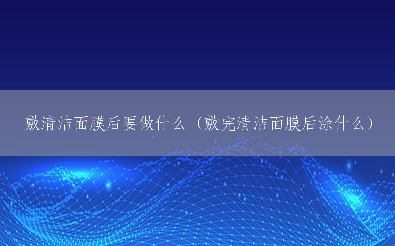 敷清洁面膜后要做什么（敷完清洁面膜后涂什么）