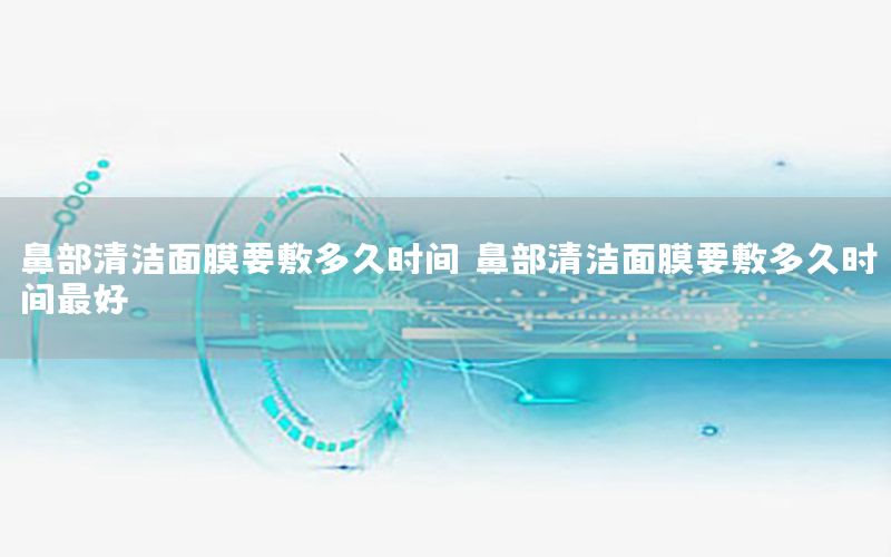 鼻部清洁面膜要敷多久时间，鼻部清洁面膜要敷多久时间最好