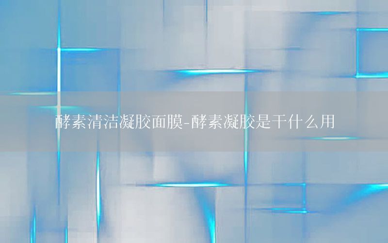 酵素清洁凝胶面膜-酵素凝胶是干什么用
