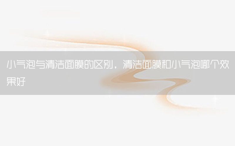 小气泡与清洁面膜的区别，清洁面膜和小气泡哪个效果好