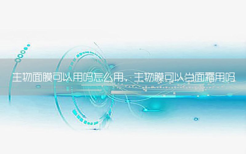 生物面膜可以用吗怎么用，生物膜可以当面霜用吗