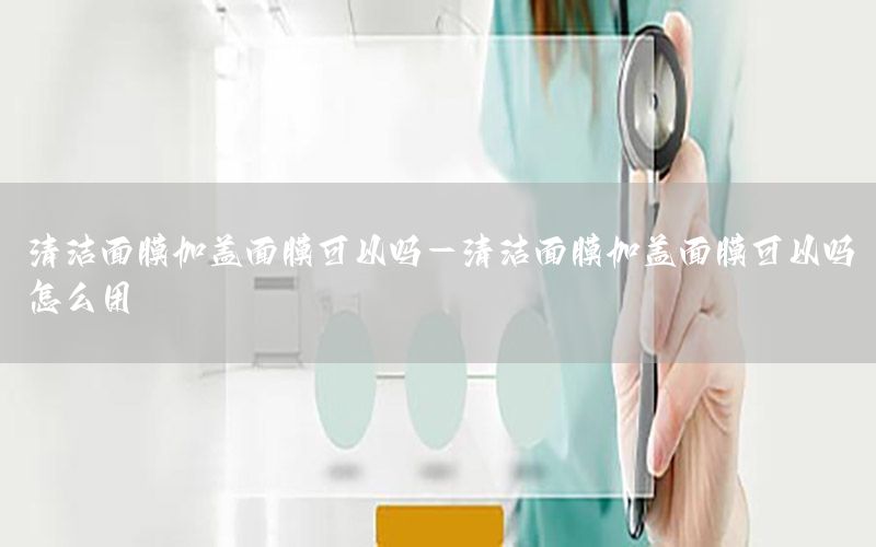 清洁面膜加盖面膜可以吗-清洁面膜加盖面膜可以吗怎么用