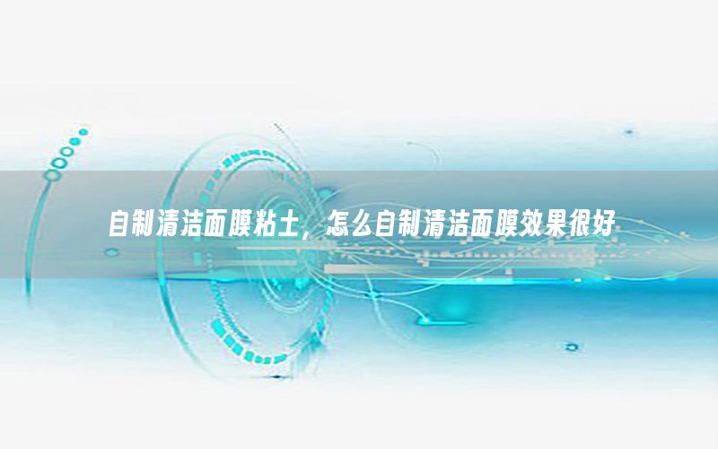 自制清洁面膜粘土，怎么自制清洁面膜效果很好