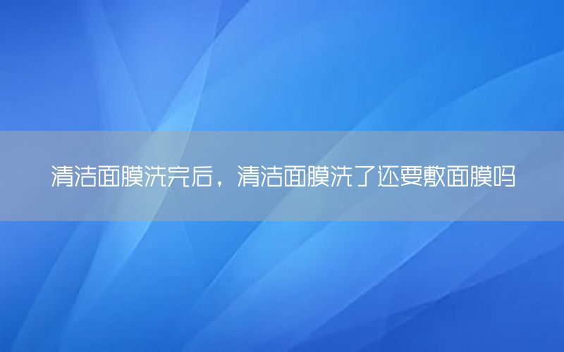 清洁面膜洗完后，清洁面膜洗了还要敷面膜吗