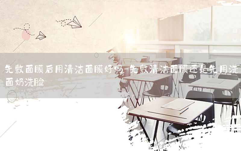 先敷面膜后用清洁面膜好吗-先敷清洁面膜还是先用洗面奶洗脸
