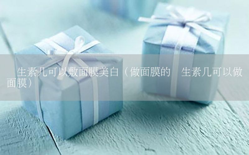维生素几可以敷面膜美白（做面膜的维生素几可以做面膜）
