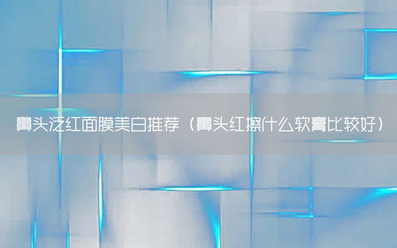 鼻头泛红面膜美白推荐（鼻头红擦什么软膏比较好）