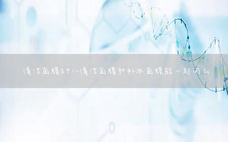 清洁面膜391-清洁面膜和补水面膜能一起用么