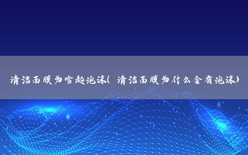 清洁面膜为啥起泡沫（清洁面膜为什么会有泡沫）