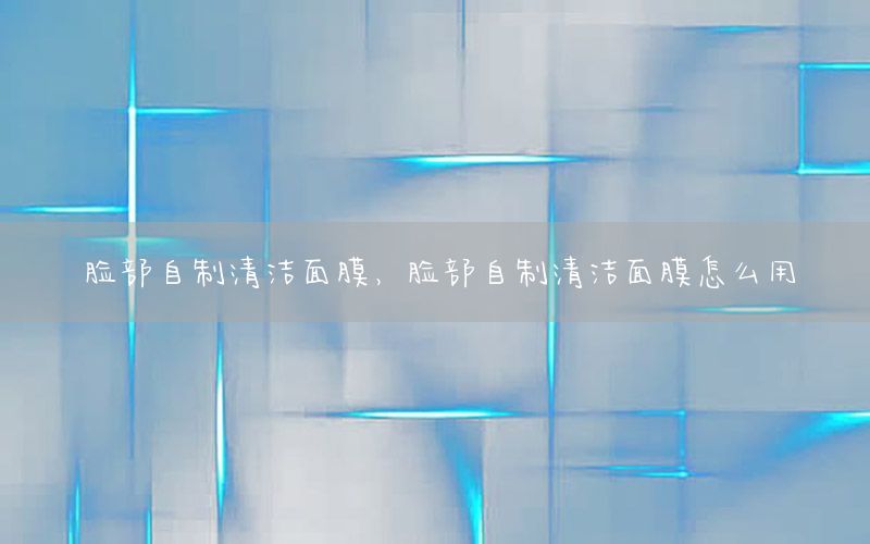 脸部自制清洁面膜，脸部自制清洁面膜怎么用