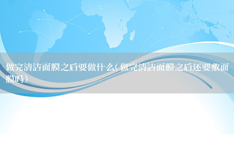 做完清洁面膜之后要做什么（做完清洁面膜之后还要敷面膜吗）