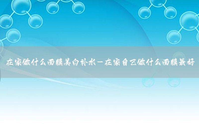 在家做什么面膜美白补水-在家自己做什么面膜最好