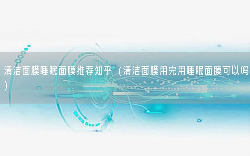 清洁面膜睡眠面膜推荐知乎（清洁面膜用完用睡眠面膜可以吗）