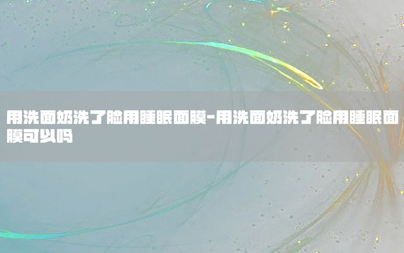 用洗面奶洗了脸用睡眠面膜-用洗面奶洗了脸用睡眠面膜可以吗