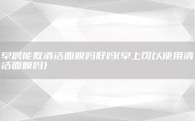 早晨能敷清洁面膜吗好吗（早上可以使用清洁面膜吗）