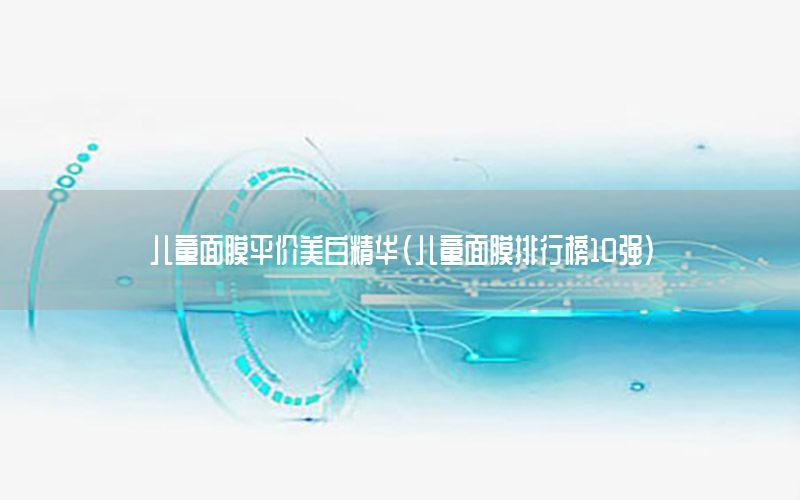 儿童面膜平价美白精华（儿童面膜排行榜10强）