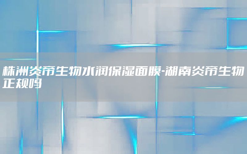 株洲炎帝生物水润保湿面膜-湖南炎帝生物正规吗