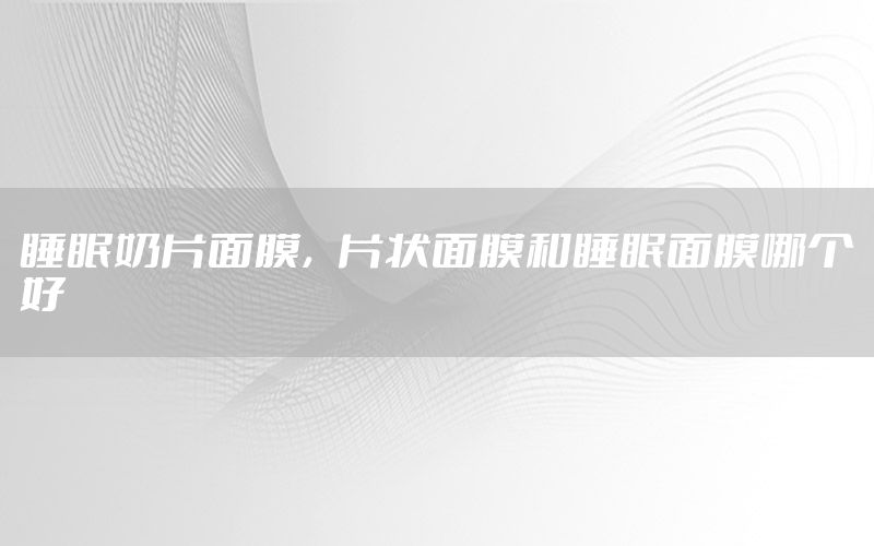 睡眠奶片面膜，片状面膜和睡眠面膜哪个好
