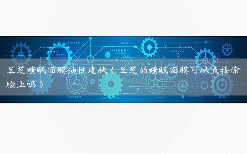 兰芝睡眠面膜油性皮肤（兰芝的睡眠面膜可以直接涂脸上吗）