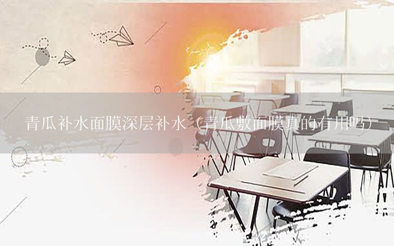 青瓜补水面膜深层补水（青瓜敷面膜真的有用吗）