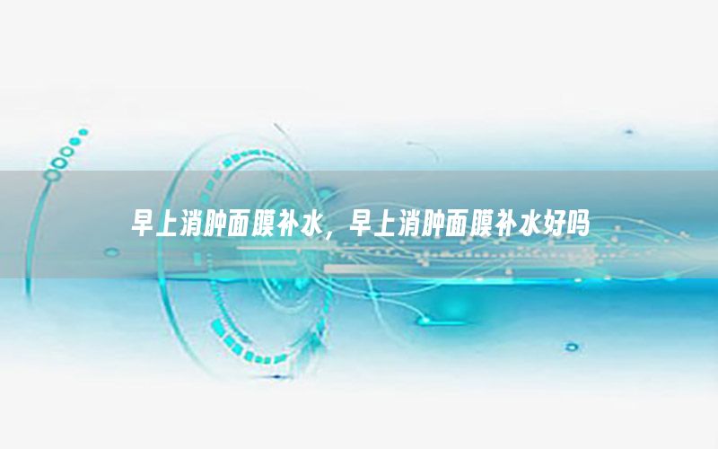 早上消肿面膜补水，早上消肿面膜补水好吗