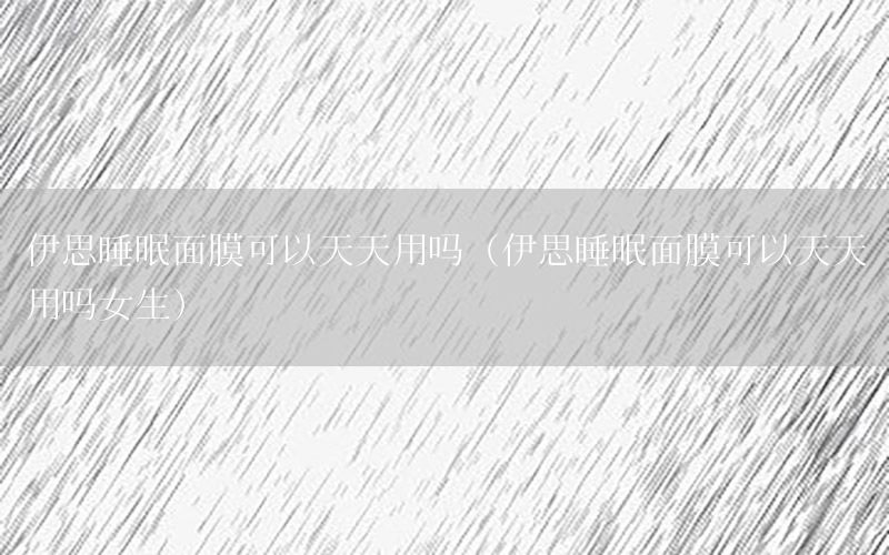 伊思睡眠面膜可以天天用吗（伊思睡眠面膜可以天天用吗女生）