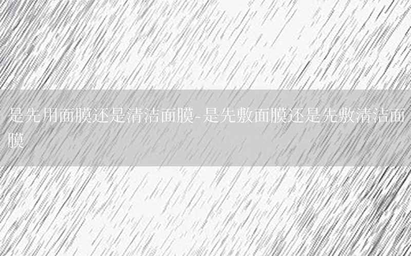 是先用面膜还是清洁面膜-是先敷面膜还是先敷清洁面膜