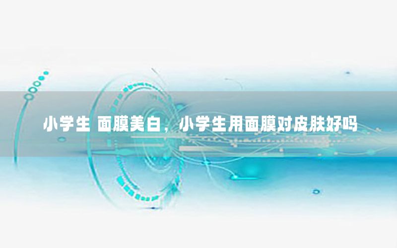 小学生 面膜美白，小学生用面膜对皮肤好吗